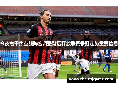 今夜意甲焦点战阵容调整背后释放联赛争冠走势重要信号