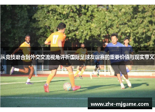 从竞技磨合到外交交流视角评析国际足球友谊赛的重要价值与现实意义