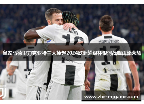 皇家马德里力克亚特兰大捧起2024欧洲超级杯银河战舰再添荣耀 皇家马德里力克亚特兰大捧起2024欧洲超级杯银河战舰再添荣耀