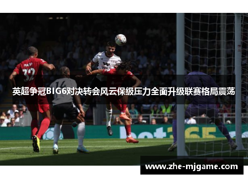 英超争冠BIG6对决转会风云保级压力全面升级联赛格局震荡